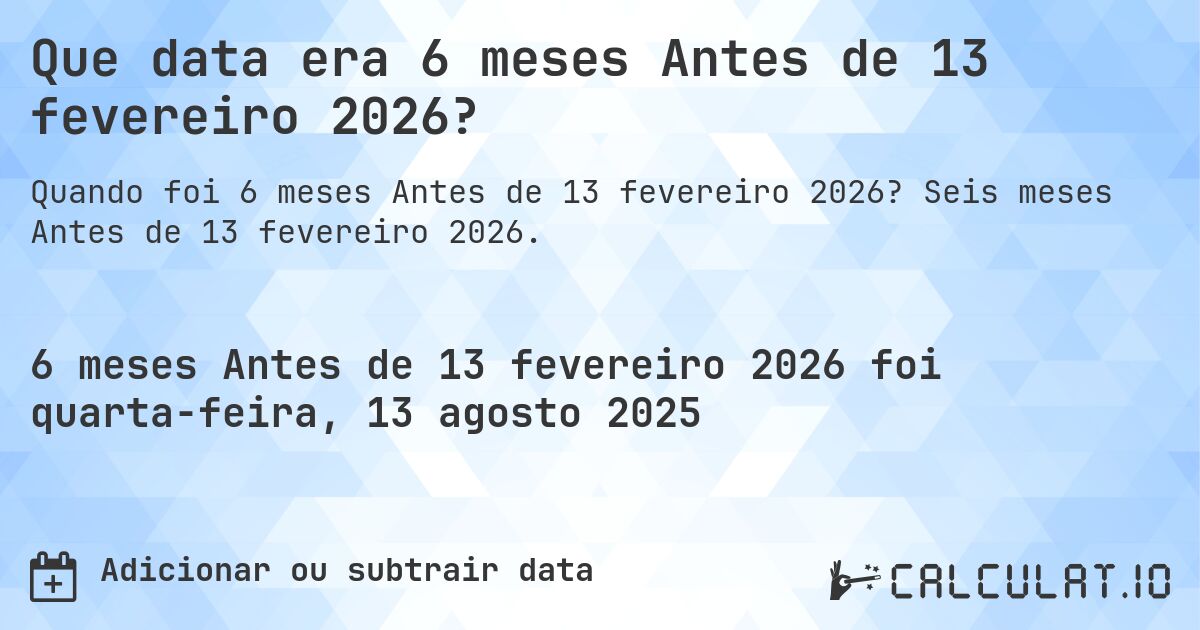Que data era 6 meses Antes de 13 fevereiro 2026?. Seis meses Antes de 13 fevereiro 2026.