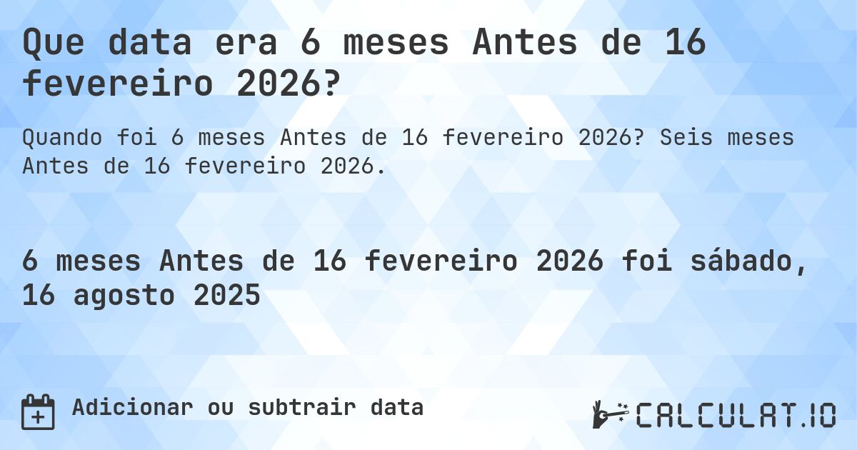 Que data era 6 meses Antes de 16 fevereiro 2026?. Seis meses Antes de 16 fevereiro 2026.