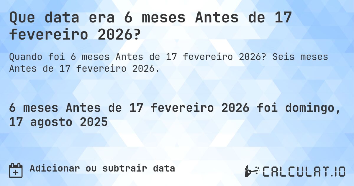 Que data era 6 meses Antes de 17 fevereiro 2026?. Seis meses Antes de 17 fevereiro 2026.