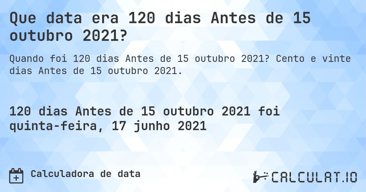 Que data era 120 dias Antes de 15 outubro 2021?. Cento e vinte dias Antes de 15 outubro 2021.