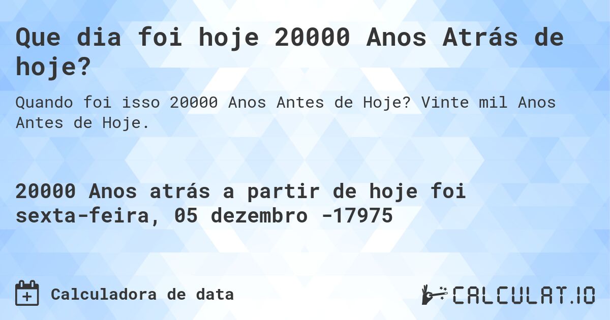 Que dia foi hoje 20000 Anos Atrás de hoje?. Vinte mil Anos Antes de Hoje.