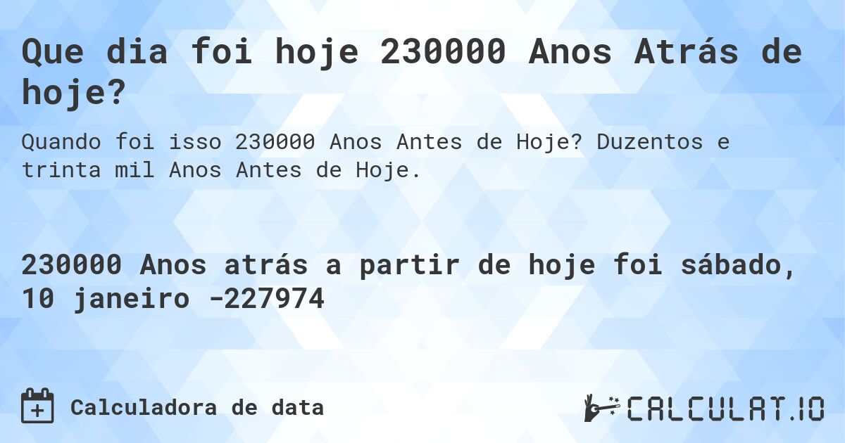 Que dia foi hoje 230000 Anos Atrás de hoje?. Duzentos e trinta mil Anos Antes de Hoje.