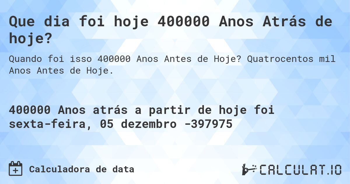 Que dia foi hoje 400000 Anos Atrás de hoje?. Quatrocentos mil Anos Antes de Hoje.