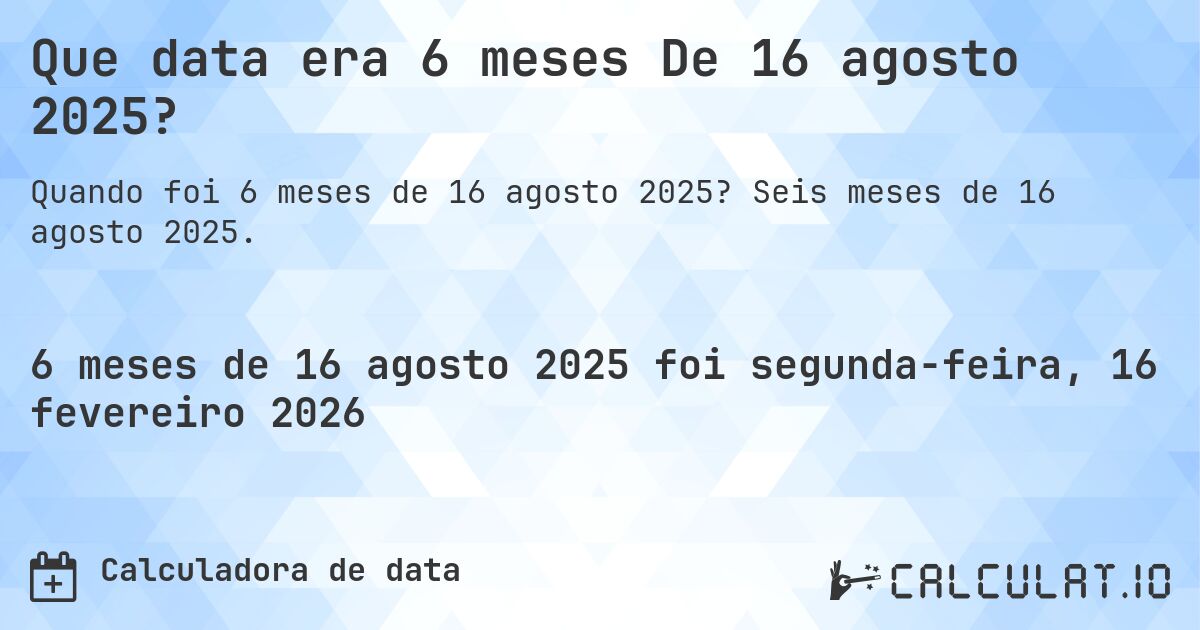 Que data era 6 meses De 16 agosto 2025?. Seis meses de 16 agosto 2025.