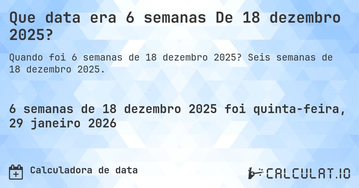 Que data era 6 semanas De 18 dezembro 2025?. Seis semanas de 18 dezembro 2025.