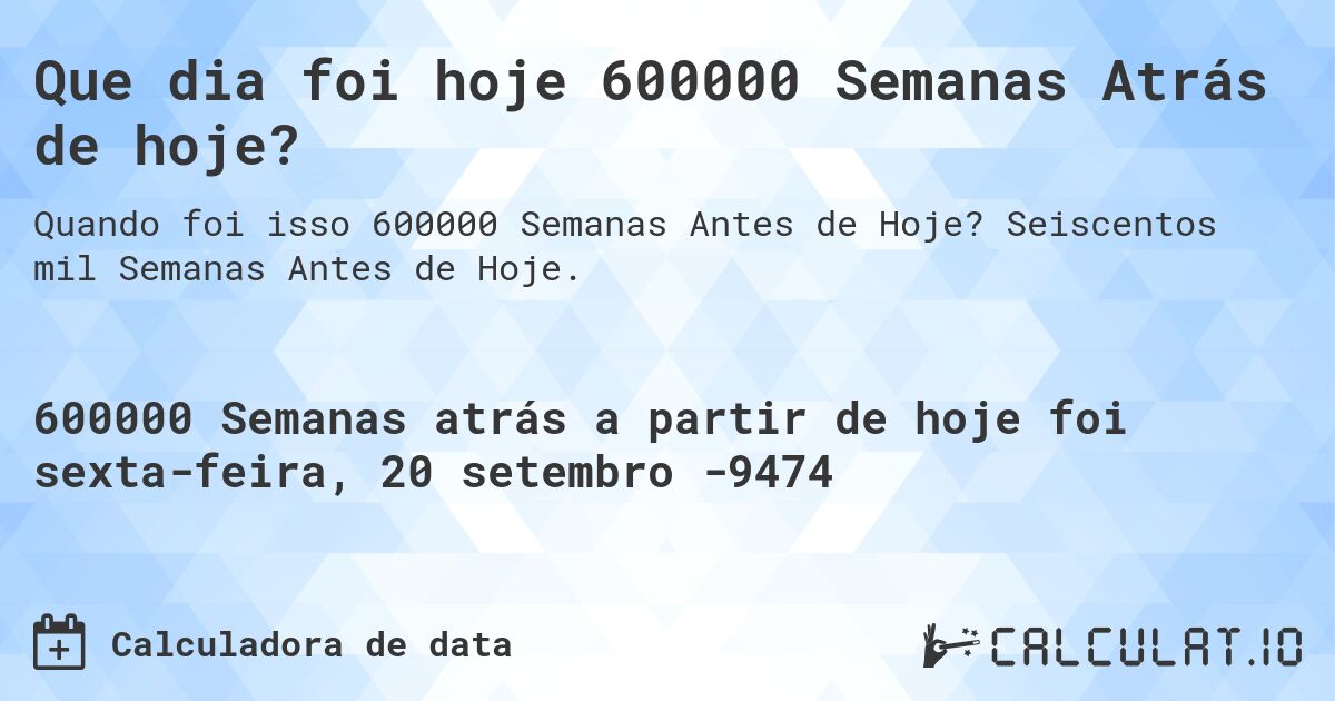 Que dia foi hoje 600000 Semanas Atrás de hoje?. Seiscentos mil Semanas Antes de Hoje.