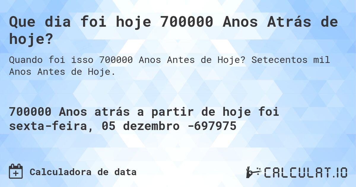 Que dia foi hoje 700000 Anos Atrás de hoje?. Setecentos mil Anos Antes de Hoje.