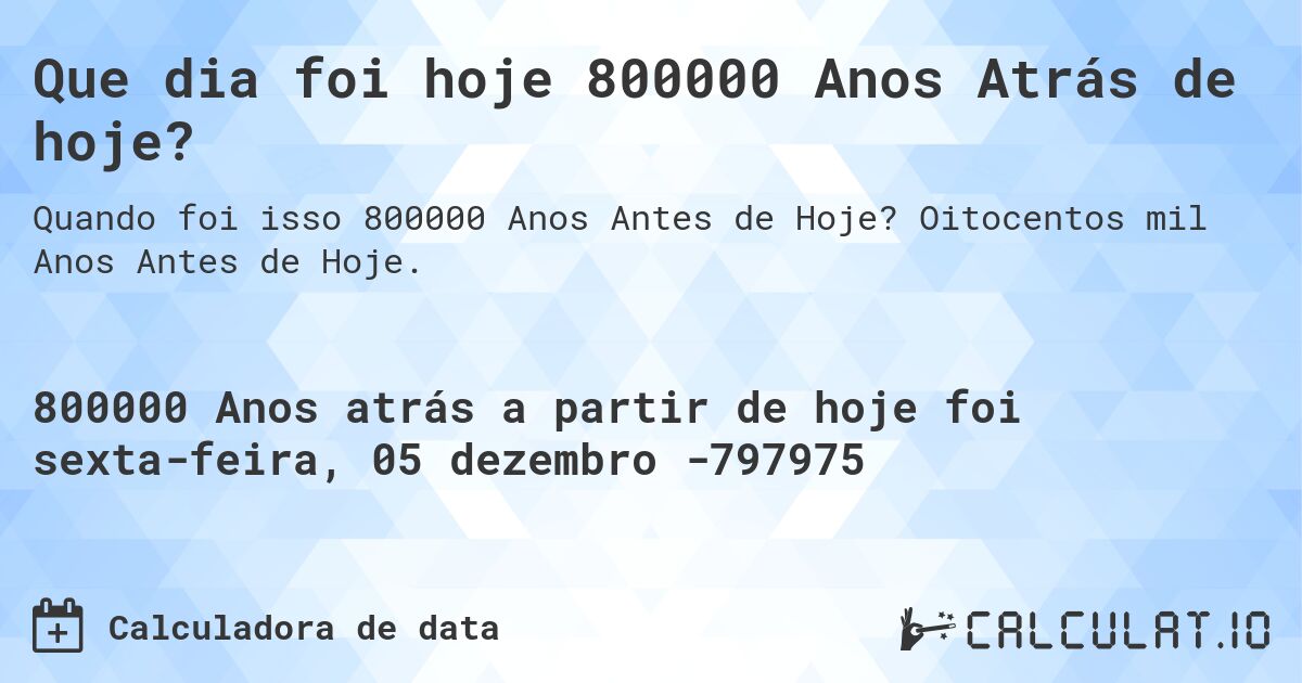 Que dia foi hoje 800000 Anos Atrás de hoje?. Oitocentos mil Anos Antes de Hoje.