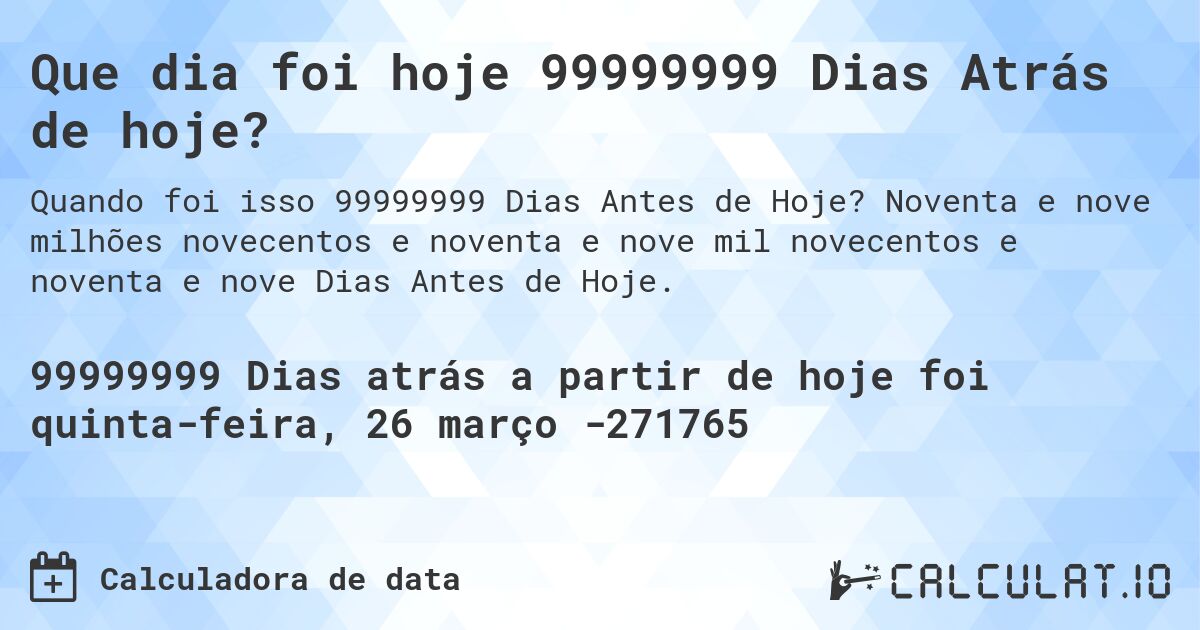 Que dia foi hoje 99999999 Dias Atrás de hoje?. Noventa e nove milhões novecentos e noventa e nove mil novecentos e noventa e nove Dias Antes de Hoje.