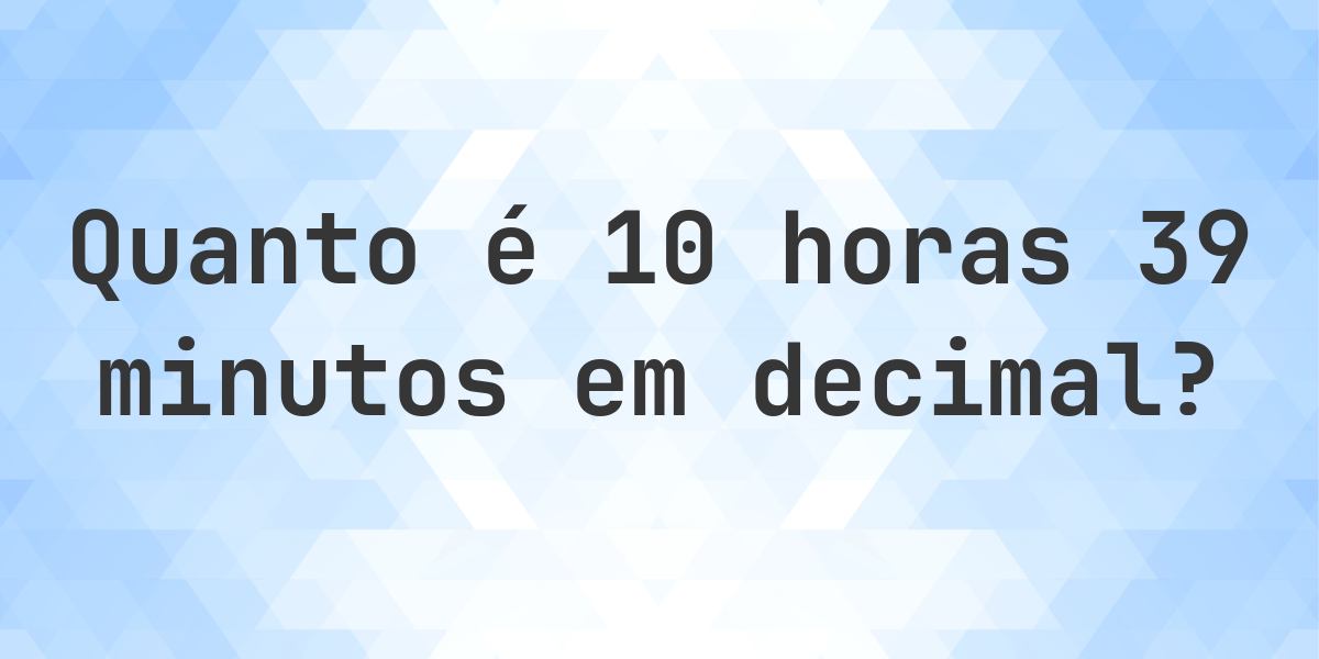 Quanto é 10 horas 39 minutos em decimal? - Calculatio