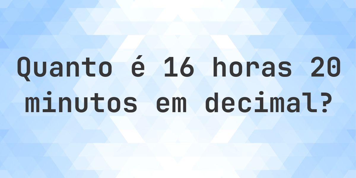 Quanto é 16 horas 20 minutos em decimal? - Calculatio