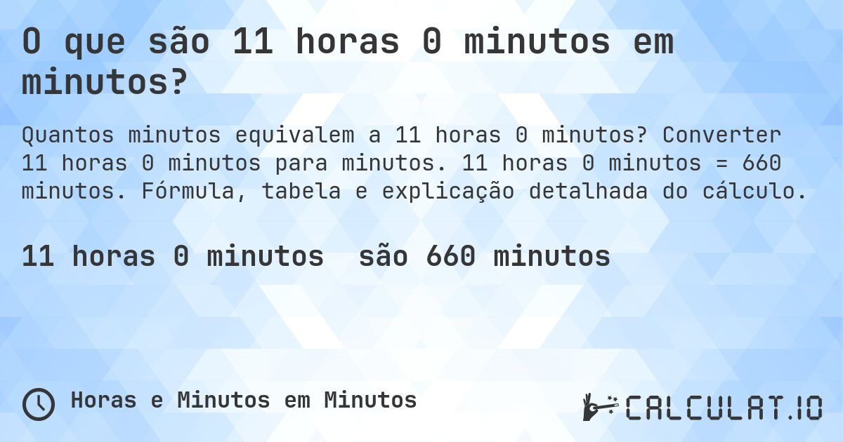 O que são 11 horas 0 minutos em minutos?. Converter 11 horas 0 minutos para minutos. 11 horas 0 minutos = 660 minutos. Fórmula, tabela e explicação detalhada do cálculo.