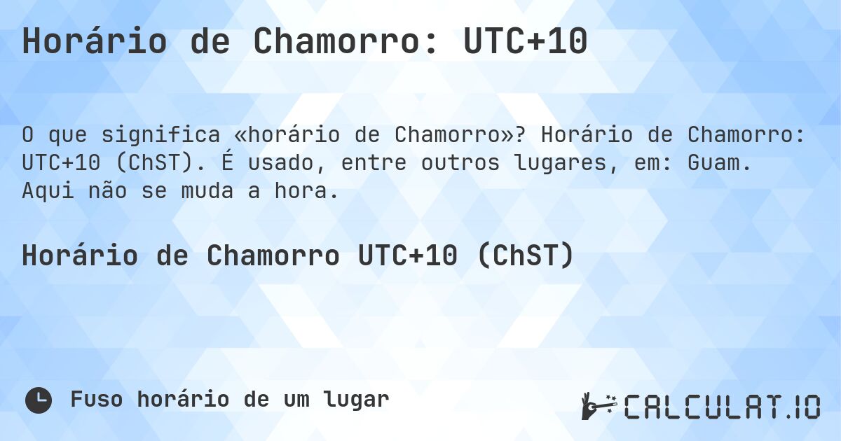 Horário de Chamorro: UTC+10. Horário de Chamorro: UTC+10 (ChST). É usado, entre outros lugares, em: Guam. Aqui não se muda a hora.