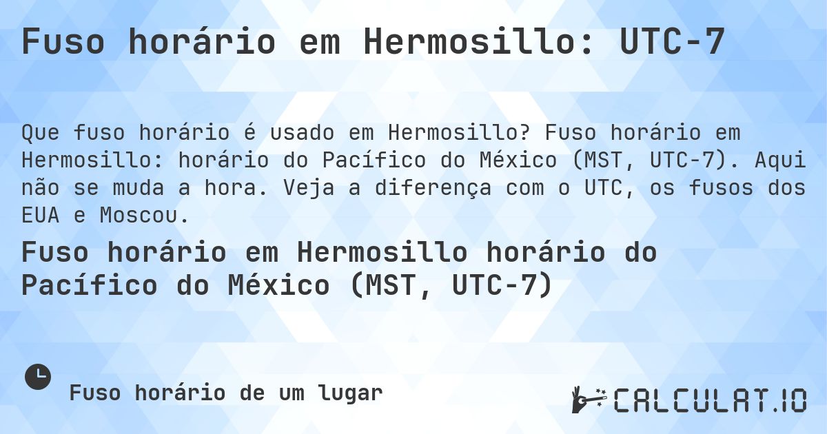 Fuso horário em Hermosillo: UTC−7. Fuso horário em Hermosillo: horário do Pacífico do México (MST, UTC−7). Aqui não se muda a hora. Veja a diferença com o UTC, os fusos dos EUA e Moscou.