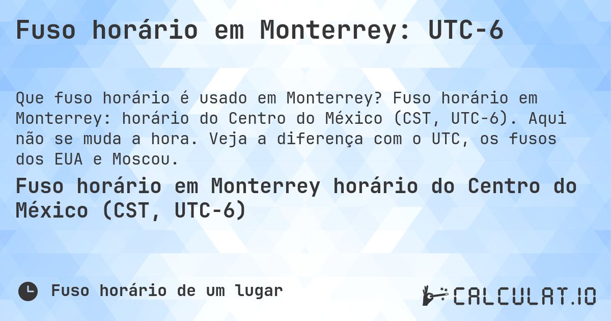 Fuso horário em Monterrey: UTC−6. Fuso horário em Monterrey: horário do Centro do México (CST, UTC−6). Aqui não se muda a hora. Veja a diferença com o UTC, os fusos dos EUA e Moscou.