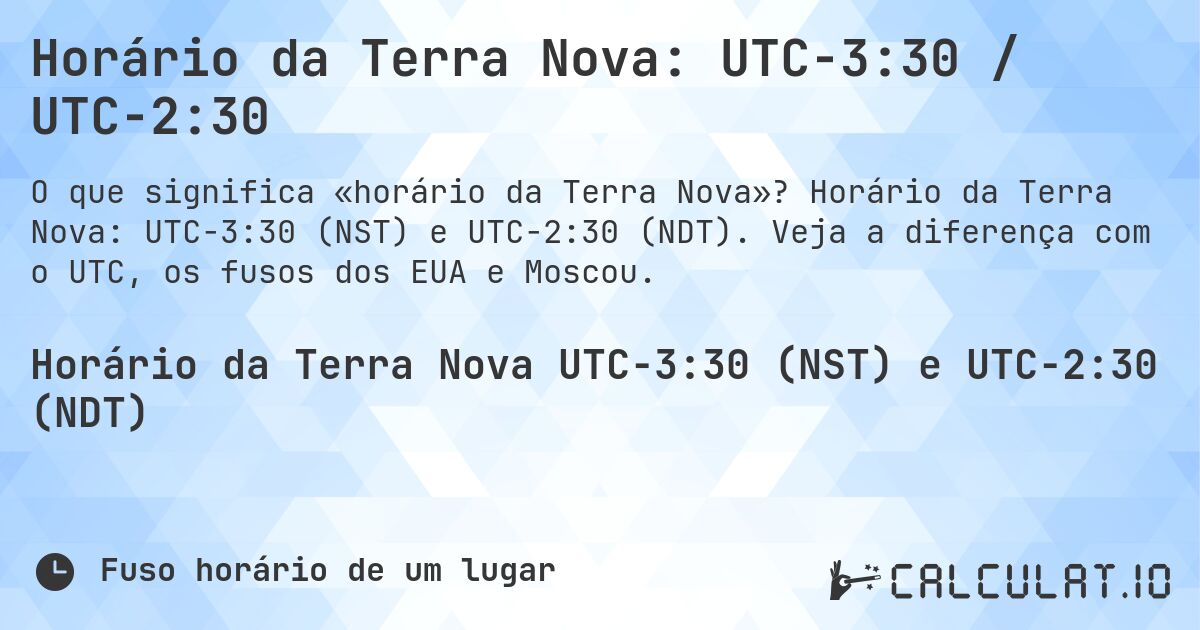 Horário da Terra Nova: UTC−3:30 / UTC−2:30. Horário da Terra Nova: UTC−3:30 (NST) e UTC−2:30 (NDT). Veja a diferença com o UTC, os fusos dos EUA e Moscou.