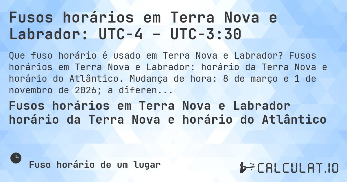 Fusos horários em Terra Nova e Labrador: UTC−4 – UTC−3:30. Fusos horários em Terra Nova e Labrador: horário da Terra Nova e horário do Atlântico. Mudança de hora: 8 de março e 1 de novembro de 2026; a diferença varia.