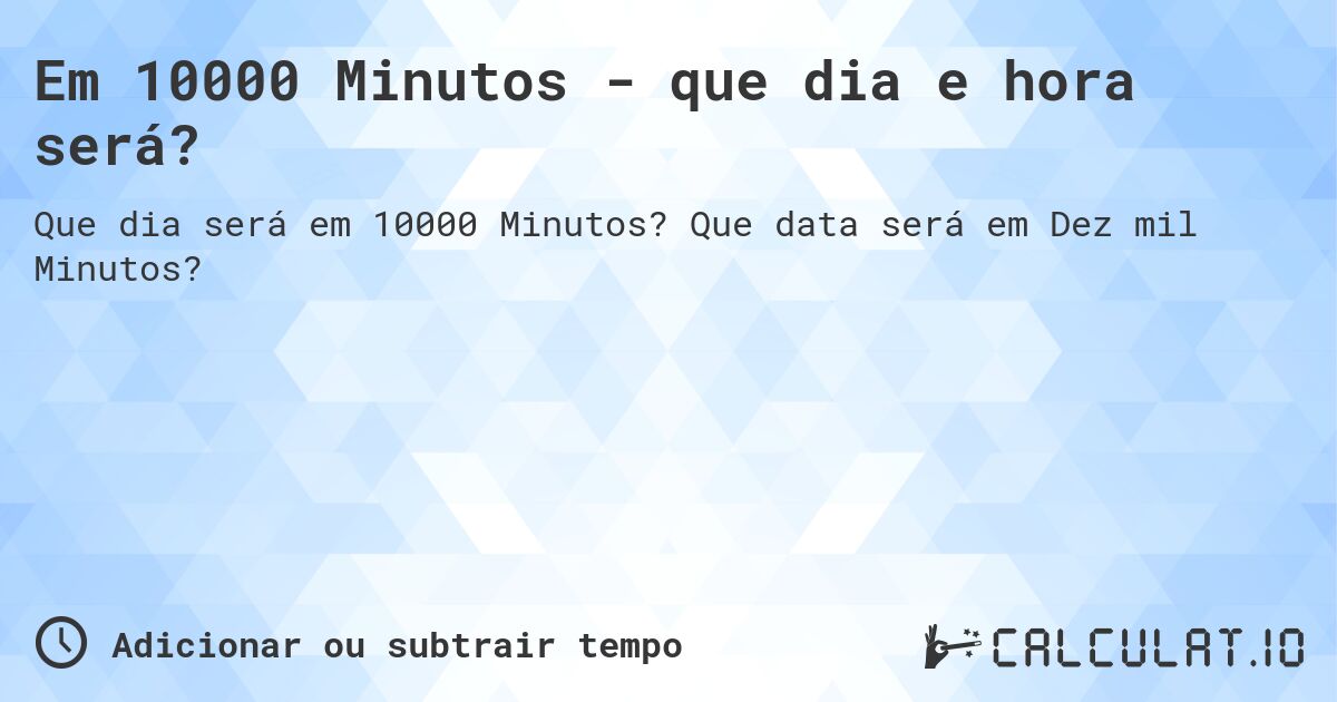 Em 10000 Minutos - que dia e hora será?. Que data será em Dez mil Minutos?
