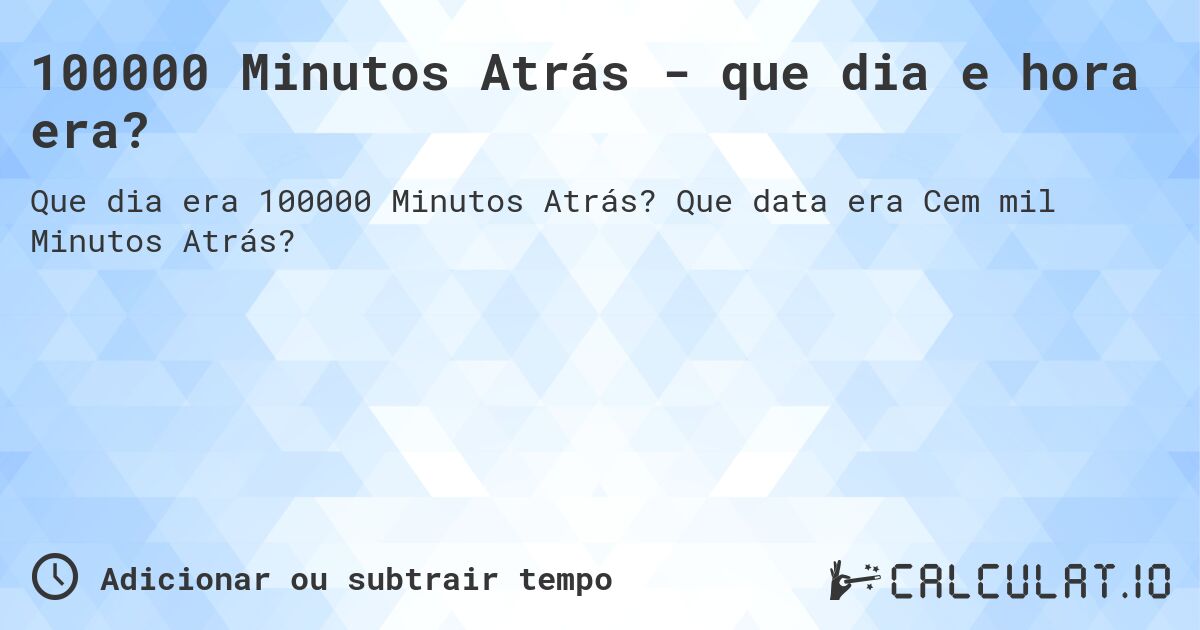 100000 Minutos Atrás - que dia e hora era?. Que data era Cem mil Minutos Atrás?