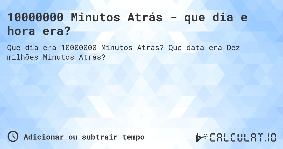 10000000 Minutos Atrás - que dia e hora era?. Que data era Dez milhões Minutos Atrás?