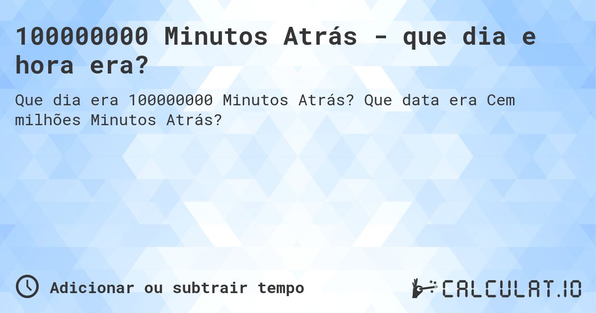 100000000 Minutos Atrás - que dia e hora era?. Que data era Cem milhões Minutos Atrás?