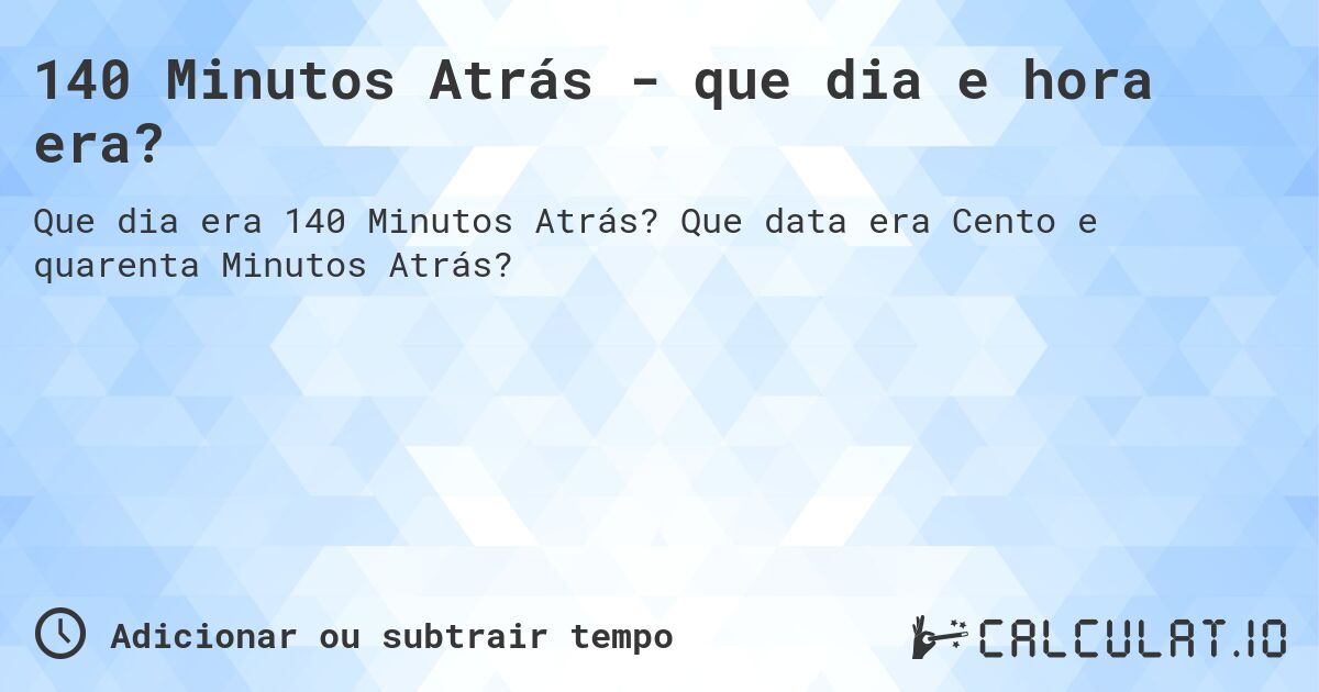 140 Minutos Atrás - que dia e hora era?. Que data era Cento e quarenta Minutos Atrás?