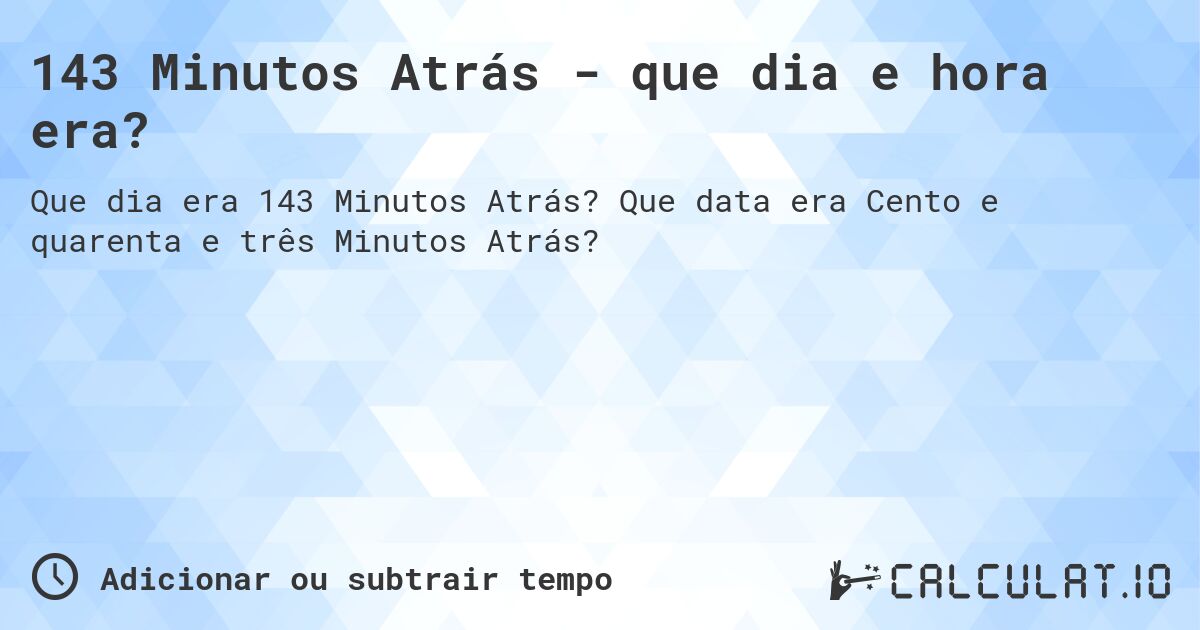 143 Minutos Atrás - que dia e hora era?. Que data era Cento e quarenta e três Minutos Atrás?