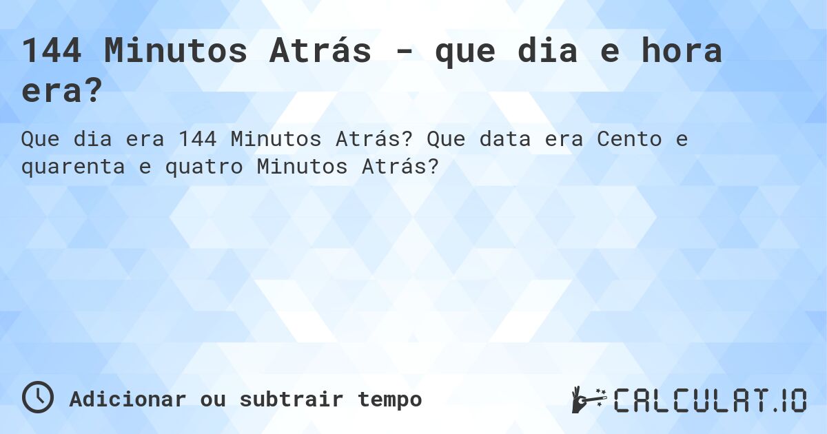144 Minutos Atrás - que dia e hora era?. Que data era Cento e quarenta e quatro Minutos Atrás?