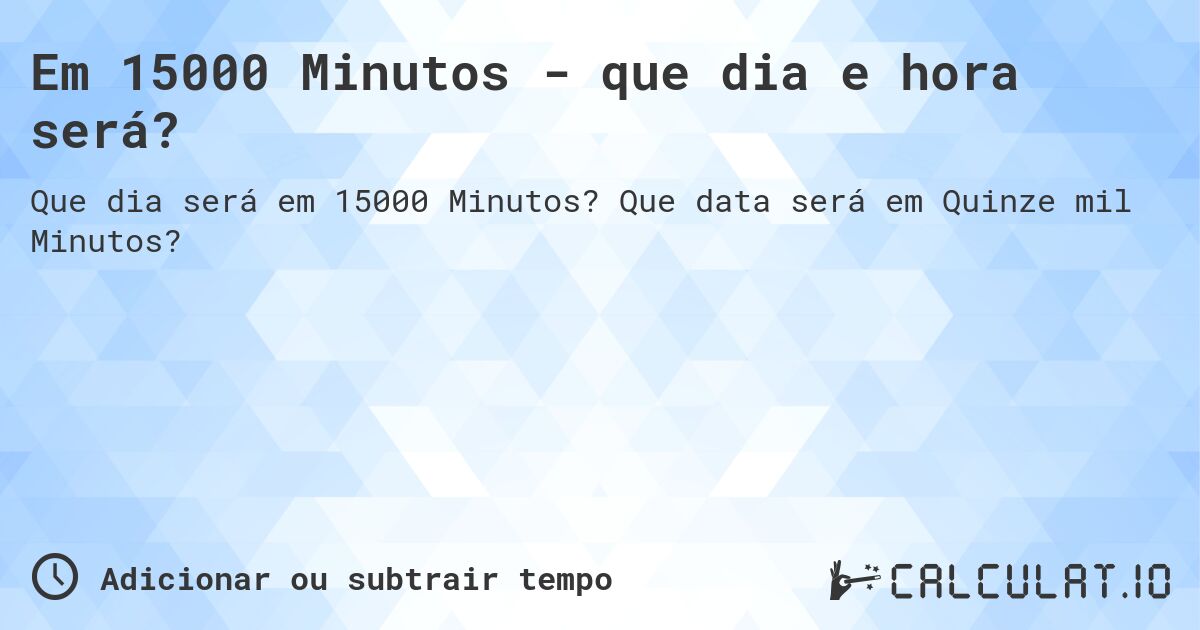 Em 15000 Minutos - que dia e hora será?. Que data será em Quinze mil Minutos?