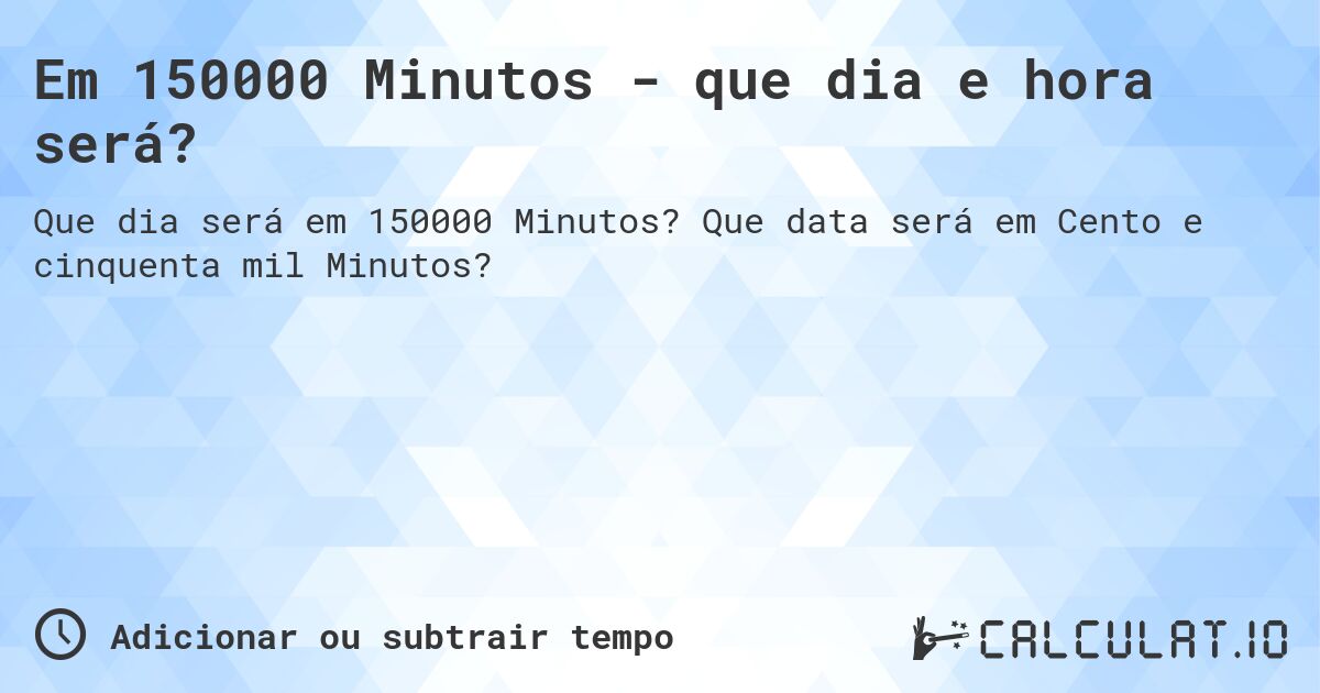 Em 150000 Minutos - que dia e hora será?. Que data será em Cento e cinquenta mil Minutos?