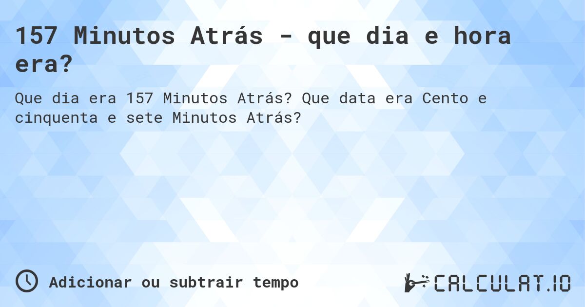 157 Minutos Atrás - que dia e hora era?. Que data era Cento e cinquenta e sete Minutos Atrás?