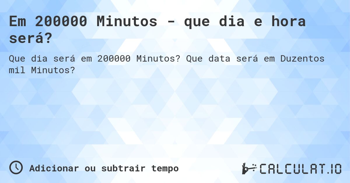 Em 200000 Minutos - que dia e hora será?. Que data será em Duzentos mil Minutos?