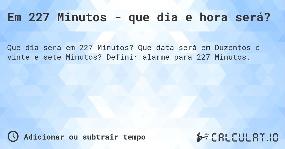 Em 227 Minutos - que dia e hora será?. Que data será em Duzentos e vinte e sete Minutos? Definir alarme para 227 Minutos.