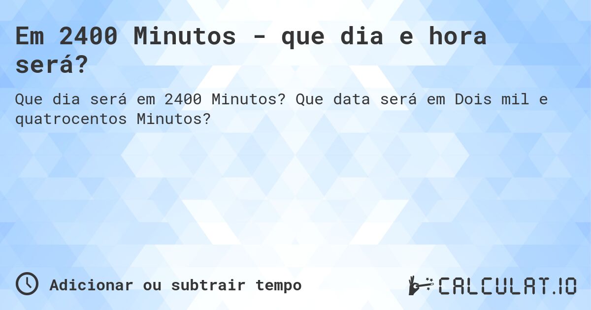 Em 2400 Minutos - que dia e hora será?. Que data será em Dois mil e quatrocentos Minutos?