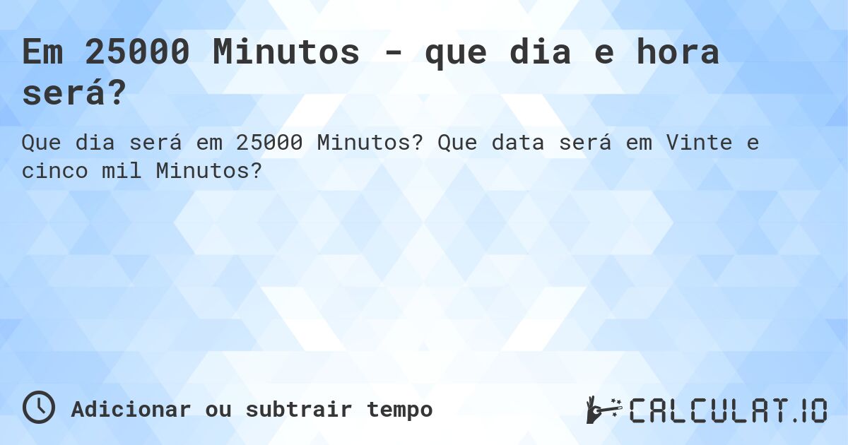 Em 25000 Minutos - que dia e hora será?. Que data será em Vinte e cinco mil Minutos?