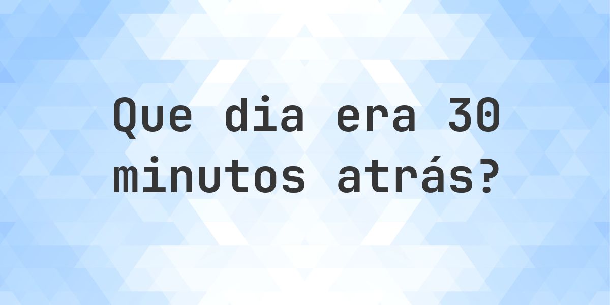 30 minutos atrás - que dia e hora era? - Calculatio