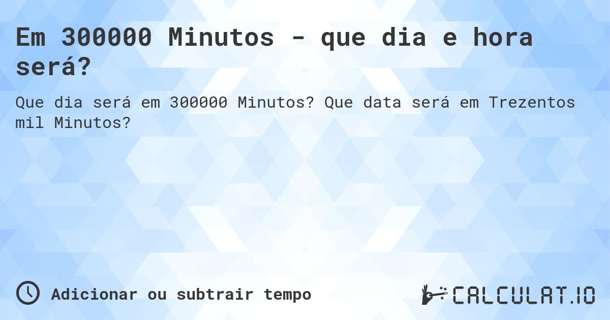 Em 300000 Minutos - que dia e hora será?. Que data será em Trezentos mil Minutos?