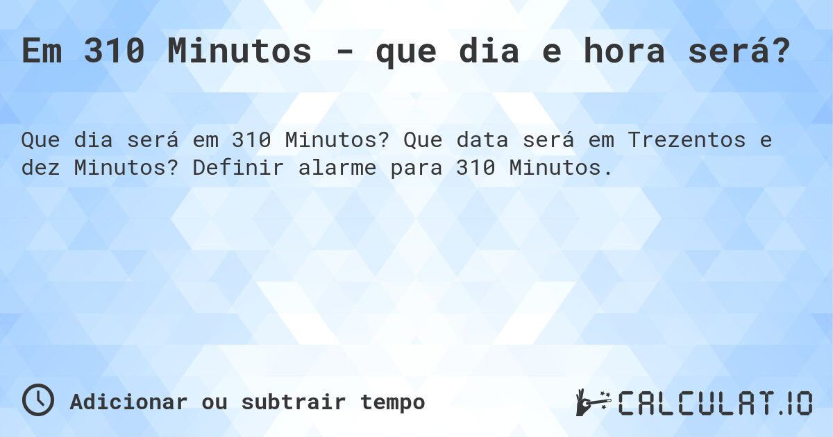 Em 310 Minutos - que dia e hora será?. Que data será em Trezentos e dez Minutos? Definir alarme para 310 Minutos.