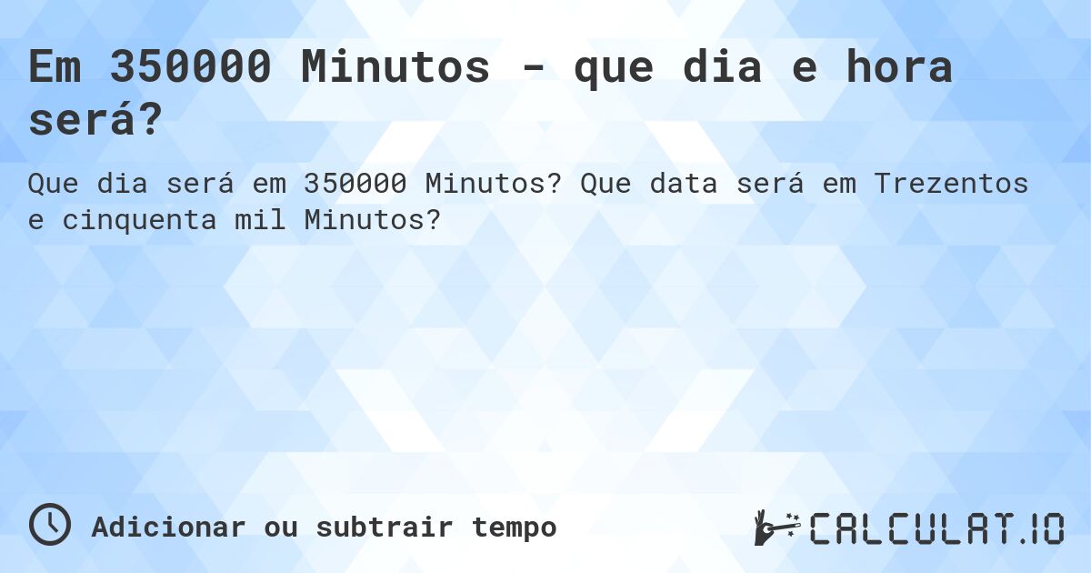 Em 350000 Minutos - que dia e hora será?. Que data será em Trezentos e cinquenta mil Minutos?