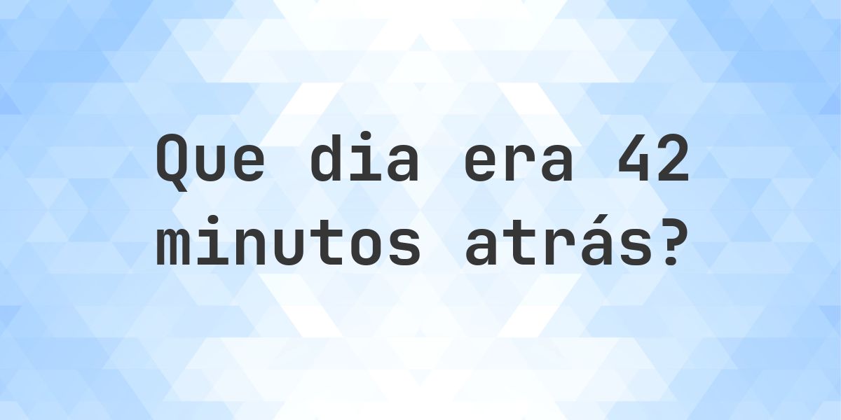 42 minutos atrás - que dia e hora era? - Calculatio