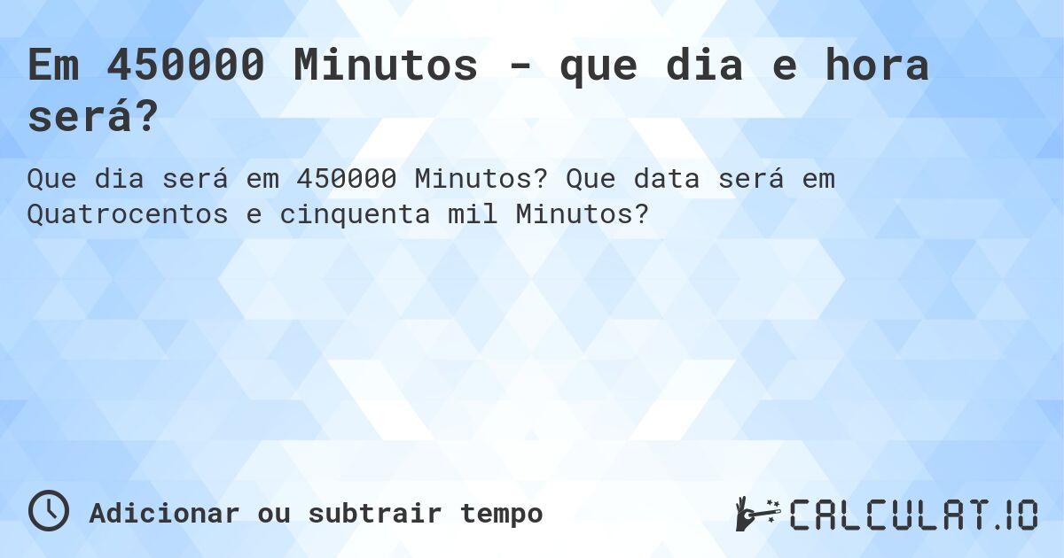 Em 450000 Minutos - que dia e hora será?. Que data será em Quatrocentos e cinquenta mil Minutos?