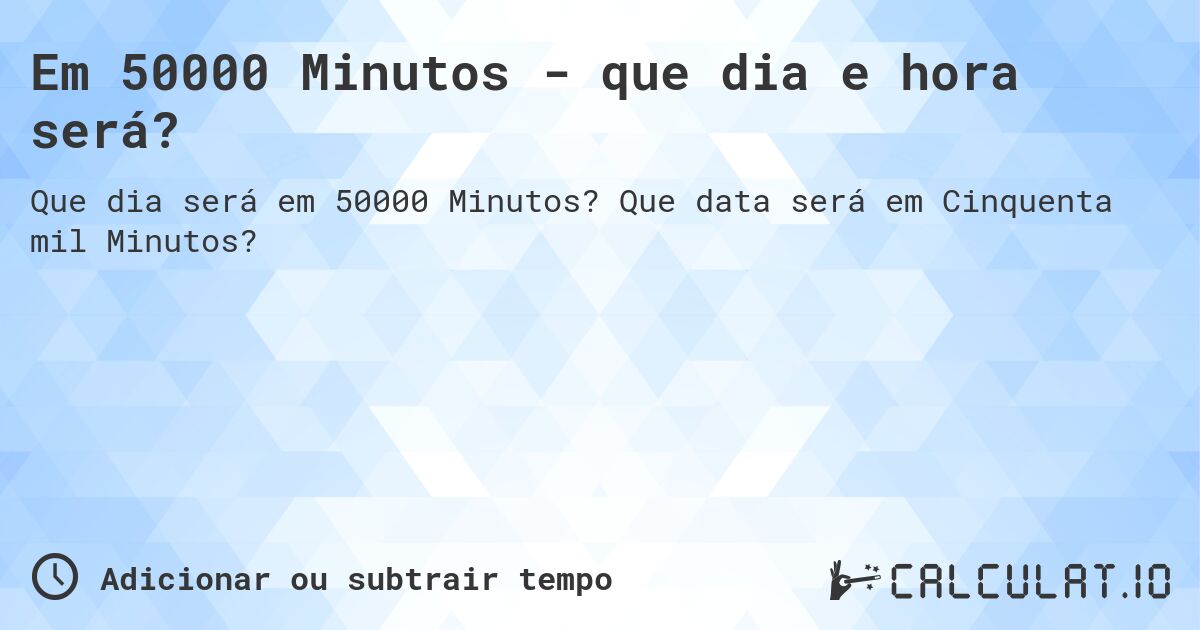 Em 50000 Minutos - que dia e hora será?. Que data será em Cinquenta mil Minutos?
