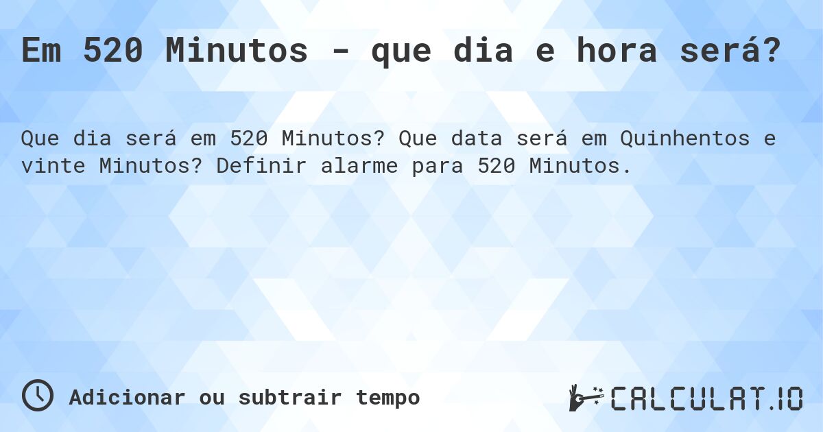 Em 520 Minutos - que dia e hora será?. Que data será em Quinhentos e vinte Minutos? Definir alarme para 520 Minutos.
