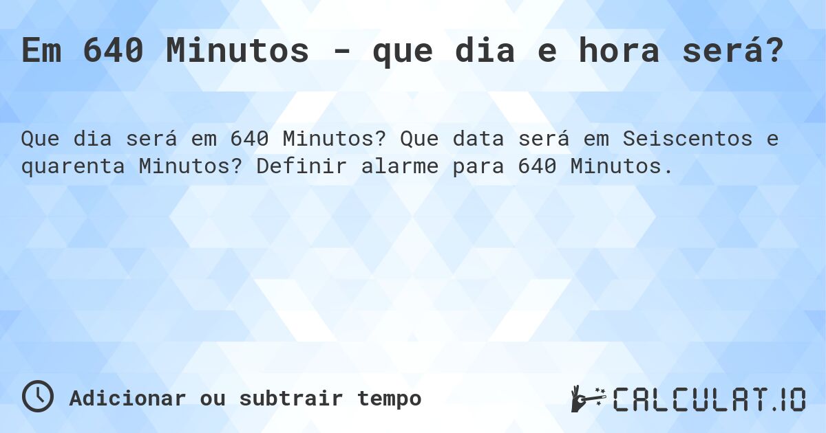 Em 640 Minutos - que dia e hora será?. Que data será em Seiscentos e quarenta Minutos? Definir alarme para 640 Minutos.