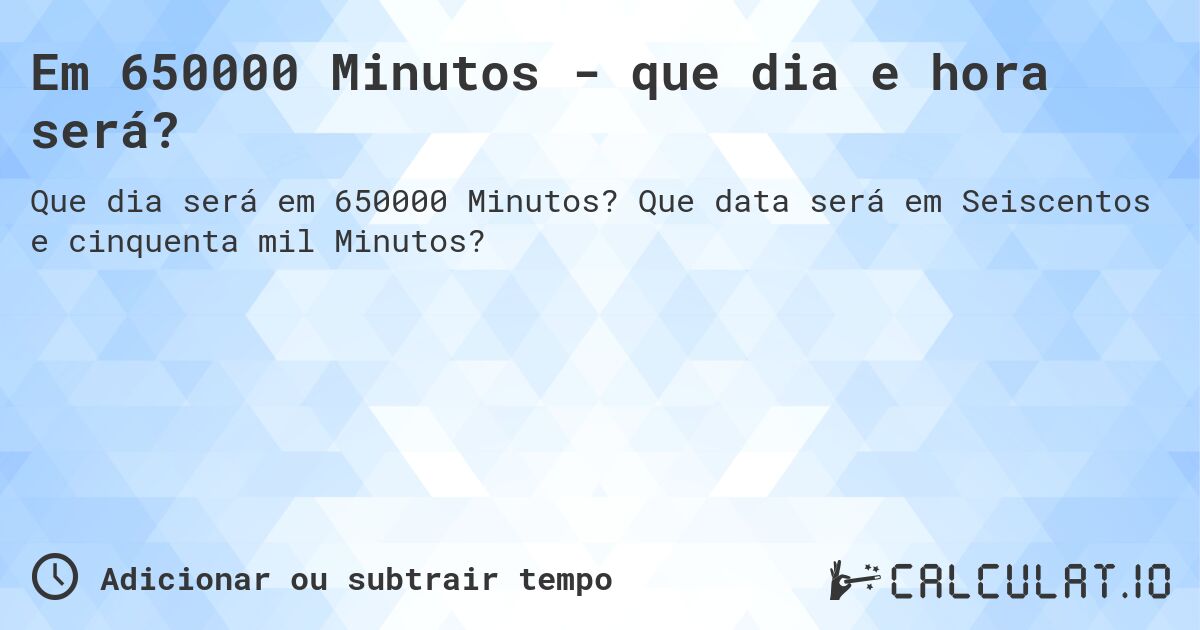 Em 650000 Minutos - que dia e hora será?. Que data será em Seiscentos e cinquenta mil Minutos?