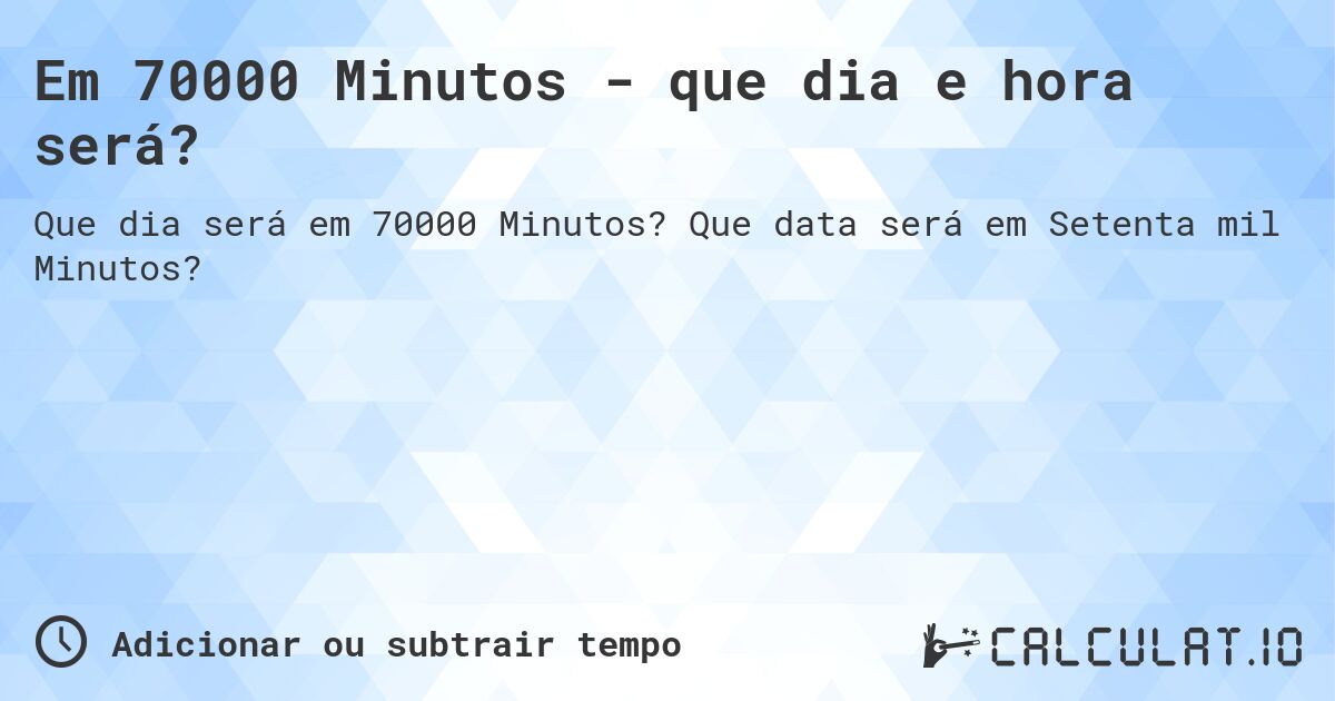 Em 70000 Minutos - que dia e hora será?. Que data será em Setenta mil Minutos?