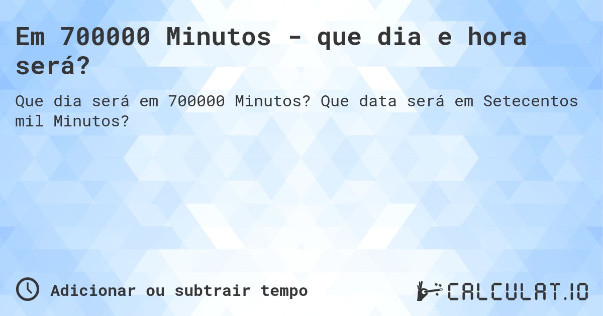 Em 700000 Minutos - que dia e hora será?. Que data será em Setecentos mil Minutos?