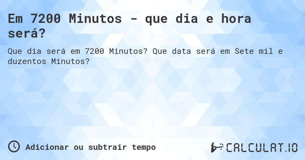 Em 7200 Minutos - que dia e hora será?. Que data será em Sete mil e duzentos Minutos?