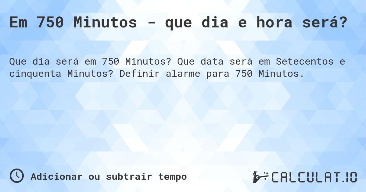 Em 750 Minutos - que dia e hora será?. Que data será em Setecentos e cinquenta Minutos? Definir alarme para 750 Minutos.