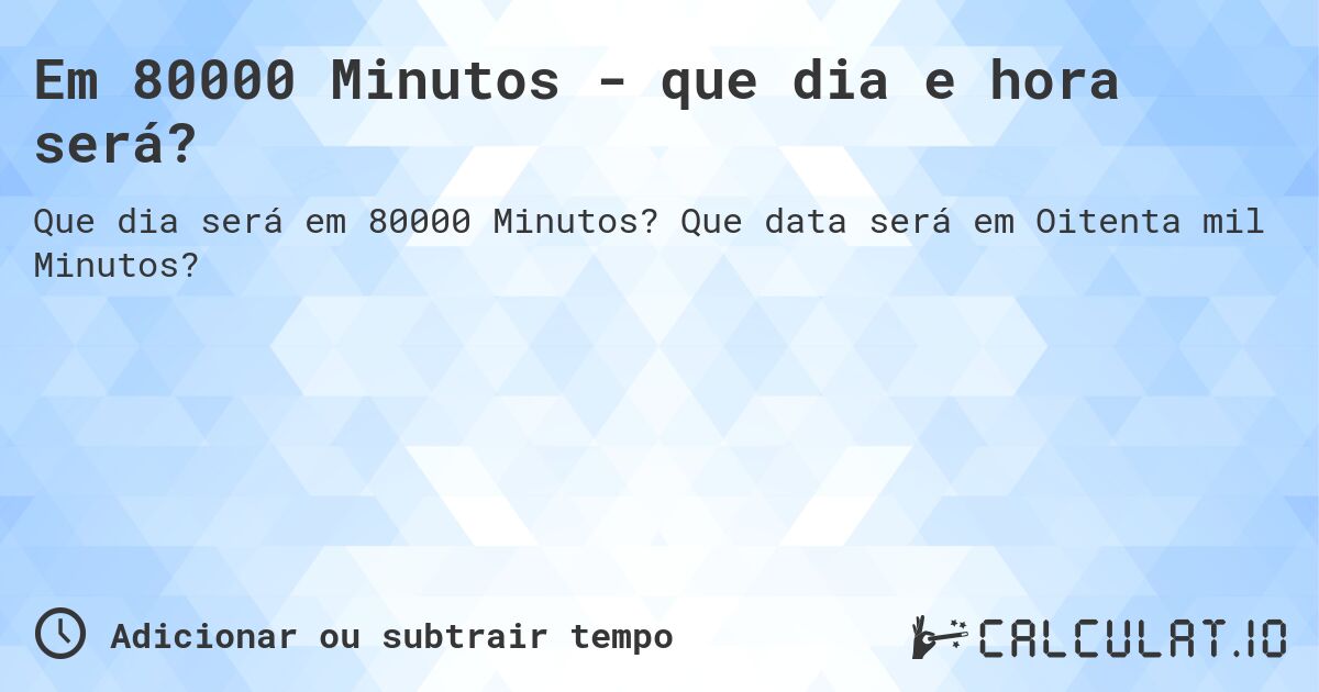 Em 80000 Minutos - que dia e hora será?. Que data será em Oitenta mil Minutos?